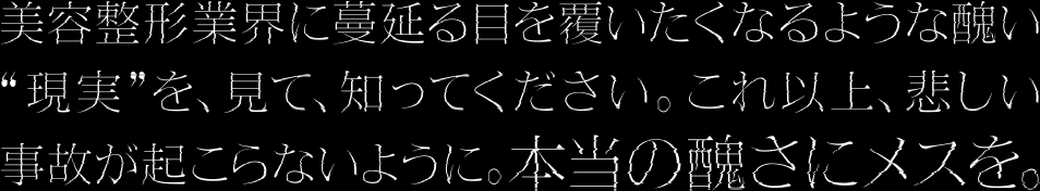 美容整形業界に蔓延る目を覆いたくなるような醜い現実を、見て、知ってください。これ以上、悲しい事故が起こらないように。本当の醜さにメスを。